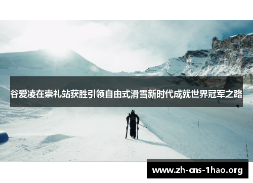谷爱凌在崇礼站获胜引领自由式滑雪新时代成就世界冠军之路
