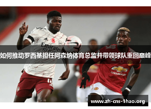 如何推动罗西基担任阿森纳体育总监并带领球队重回巅峰