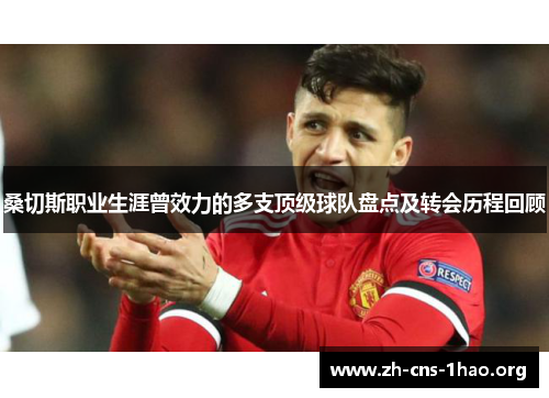 桑切斯职业生涯曾效力的多支顶级球队盘点及转会历程回顾